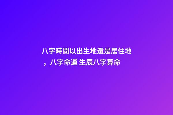 八字時間以出生地還是居住地，八字命運 生辰八字算命